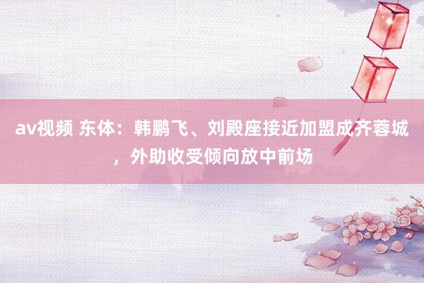 av视频 东体：韩鹏飞、刘殿座接近加盟成齐蓉城，外助收受倾向放中前场