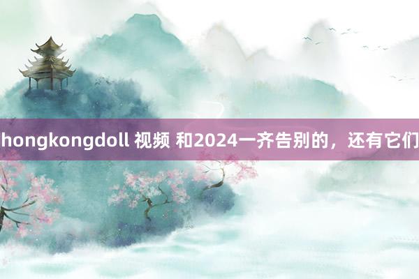 hongkongdoll 视频 和2024一齐告别的，还有它们