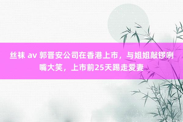 丝袜 av 郭晋安公司在香港上市，与姐姐敲锣咧嘴大笑，上市前25天踢走爱妻