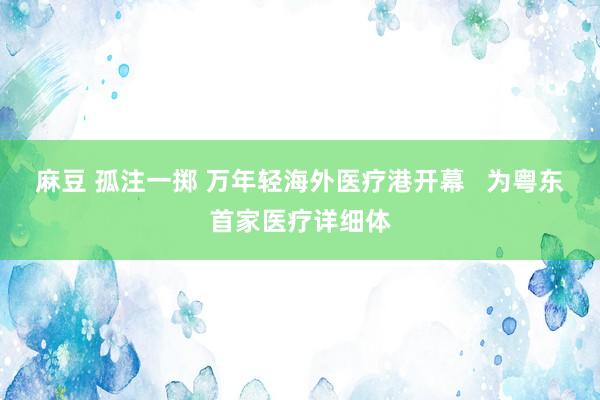 麻豆 孤注一掷 万年轻海外医疗港开幕   为粤东首家医疗详细体