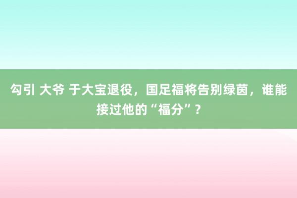 勾引 大爷 于大宝退役，国足福将告别绿茵，谁能接过他的“福分”？