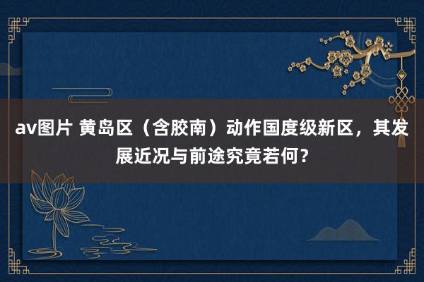 av图片 黄岛区（含胶南）动作国度级新区，其发展近况与前途究竟若何？