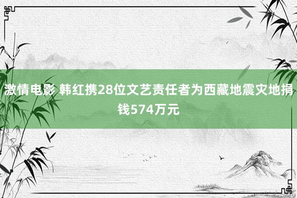 激情电影 韩红携28位文艺责任者为西藏地震灾地捐钱574万元