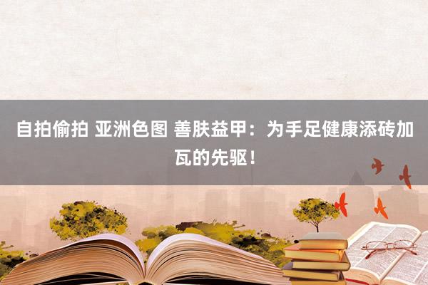 自拍偷拍 亚洲色图 善肤益甲：为手足健康添砖加瓦的先驱！