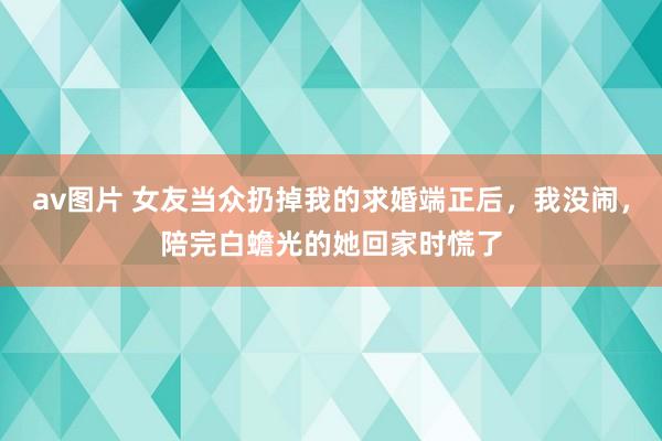 av图片 女友当众扔掉我的求婚端正后，我没闹，陪完白蟾光的她回家时慌了