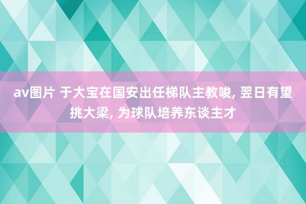 av图片 于大宝在国安出任梯队主教唆， 翌日有望挑大梁， 为球队培养东谈主才