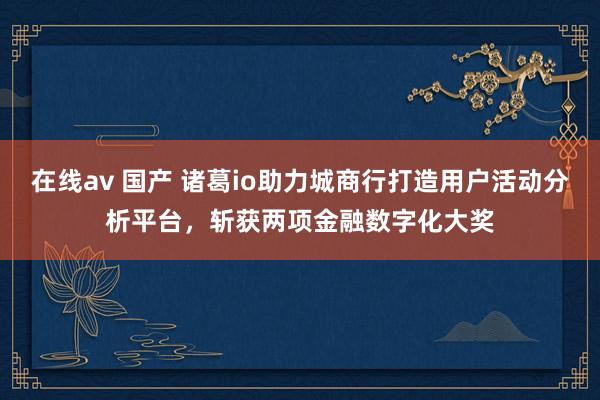 在线av 国产 诸葛io助力城商行打造用户活动分析平台，斩获两项金融数字化大奖