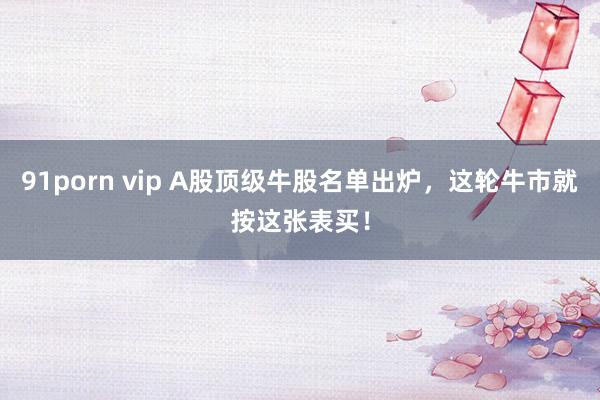 91porn vip A股顶级牛股名单出炉，这轮牛市就按这张表买！