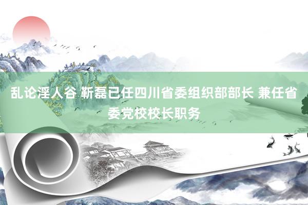 乱论淫人谷 靳磊已任四川省委组织部部长 兼任省委党校校长职务