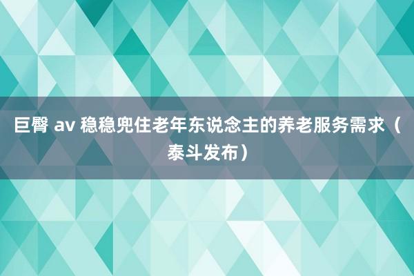 巨臀 av 稳稳兜住老年东说念主的养老服务需求（泰斗发布）