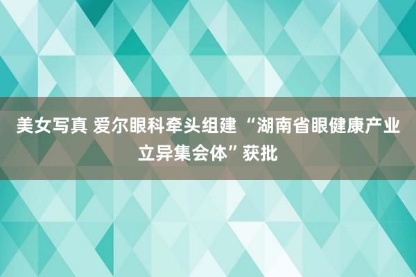 美女写真 爱尔眼科牵头组建 “湖南省眼健康产业立异集会体”获批