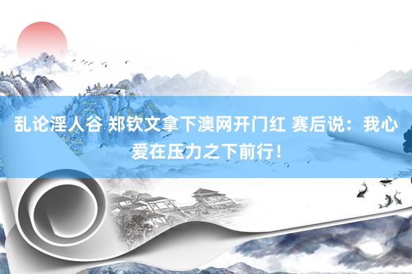 乱论淫人谷 郑钦文拿下澳网开门红 赛后说：我心爱在压力之下前行！