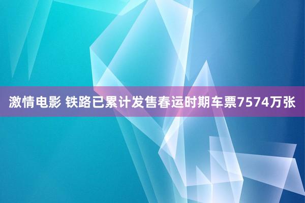 激情电影 铁路已累计发售春运时期车票7574万张