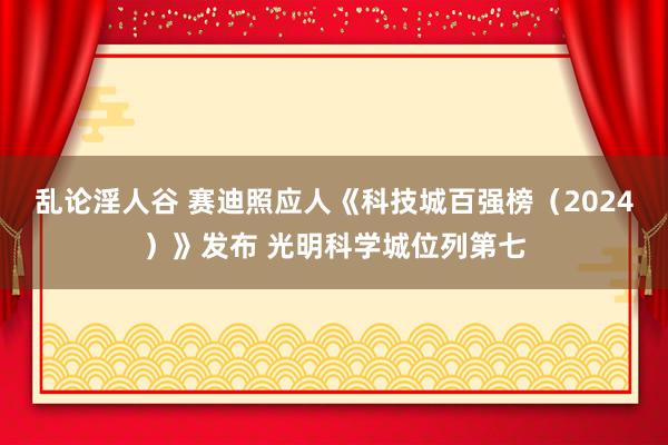 乱论淫人谷 赛迪照应人《科技城百强榜（2024）》发布 光明科学城位列第七