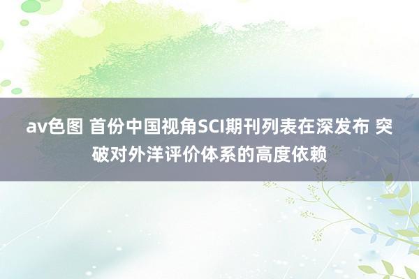 av色图 首份中国视角SCI期刊列表在深发布 突破对外洋评价体系的高度依赖