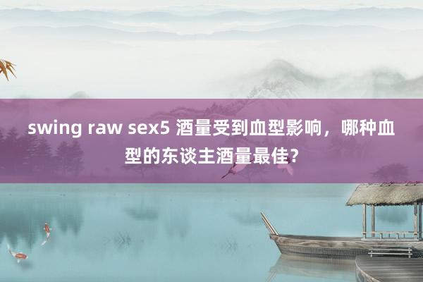 swing raw sex5 酒量受到血型影响，哪种血型的东谈主酒量最佳？