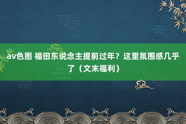 av色图 福田东说念主提前过年？这里氛围感几乎了（文末福利）