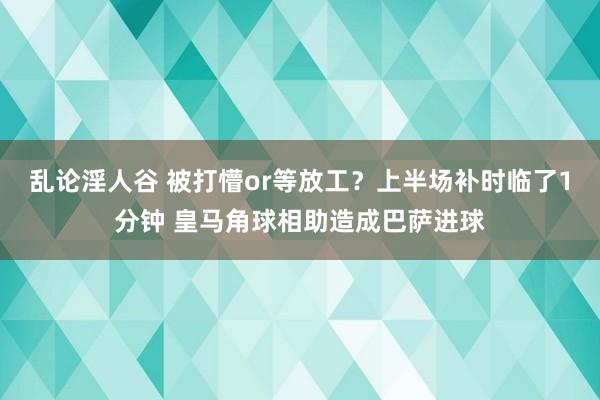 乱论淫人谷 被打懵or等放工？上半场补时临了1分钟 皇马角球相助造成巴萨进球