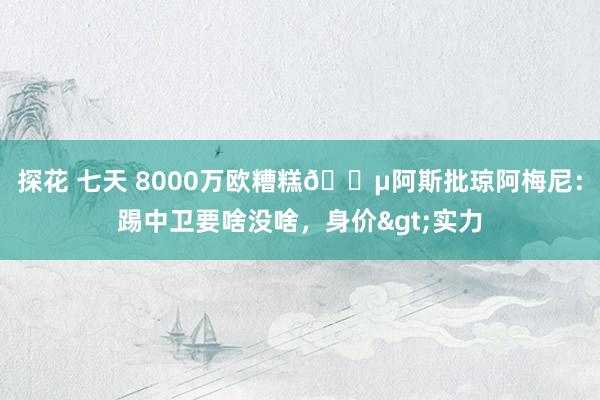 探花 七天 8000万欧糟糕😵阿斯批琼阿梅尼：踢中卫要啥没啥，身价>实力