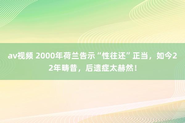 av视频 2000年荷兰告示“性往还”正当，如今22年畴昔，后遗症太赫然！