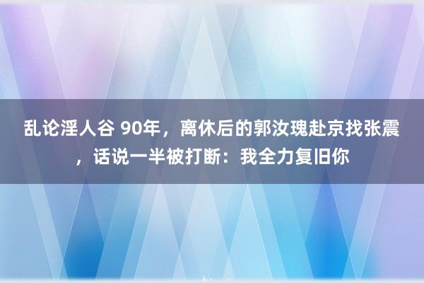 乱论淫人谷 90年，离休后的郭汝瑰赴京找张震，话说一半被打断：我全力复旧你