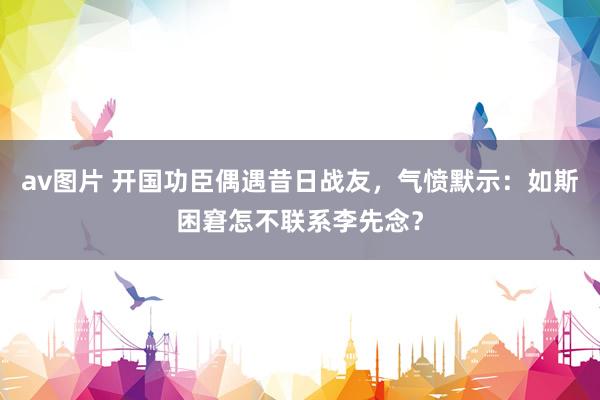 av图片 开国功臣偶遇昔日战友，气愤默示：如斯困窘怎不联系李先念？