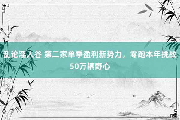 乱论淫人谷 第二家单季盈利新势力，零跑本年挑战50万辆野心