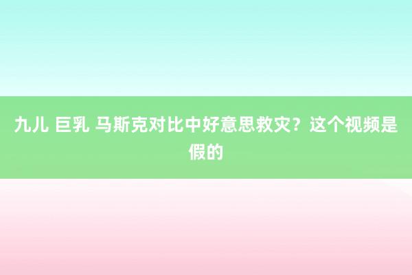 九儿 巨乳 马斯克对比中好意思救灾？这个视频是假的