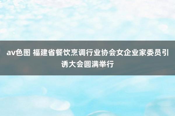 av色图 福建省餐饮烹调行业协会女企业家委员引诱大会圆满举行