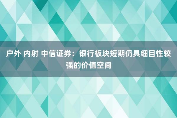 户外 内射 中信证券：银行板块短期仍具细目性较强的价值空间