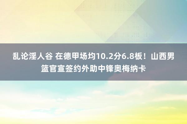 乱论淫人谷 在德甲场均10.2分6.8板！山西男篮官宣签约外助中锋奥梅纳卡