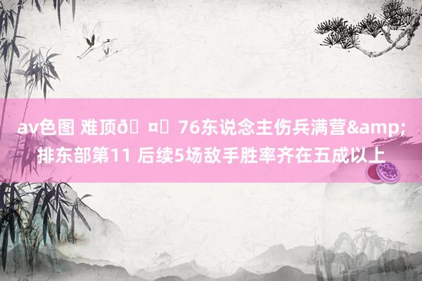 av色图 难顶🤒76东说念主伤兵满营&排东部第11 后续5场敌手胜率齐在五成以上