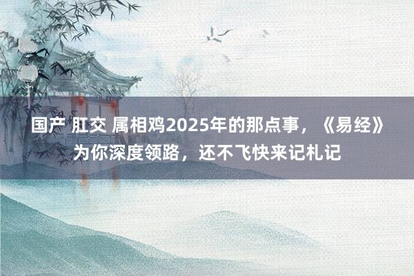 国产 肛交 属相鸡2025年的那点事，《易经》为你深度领路，还不飞快来记札记