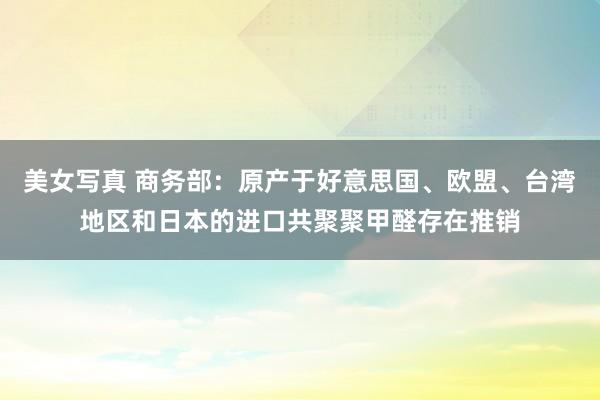 美女写真 商务部：原产于好意思国、欧盟、台湾地区和日本的进口共聚聚甲醛存在推销