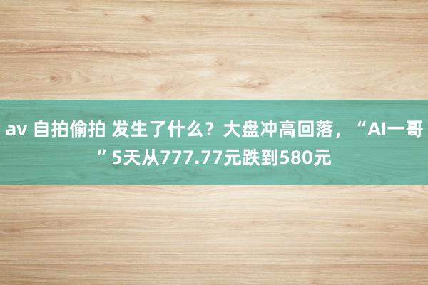 av 自拍偷拍 发生了什么？大盘冲高回落，“AI一哥”5天从777.77元跌到580元