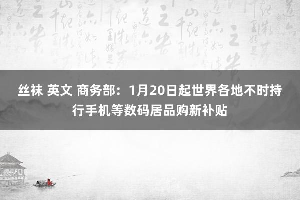 丝袜 英文 商务部：1月20日起世界各地不时持行手机等数码居品购新补贴