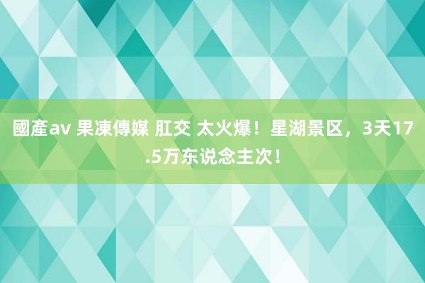 國產av 果凍傳媒 肛交 太火爆！星湖景区，3天17.5万东说念主次！