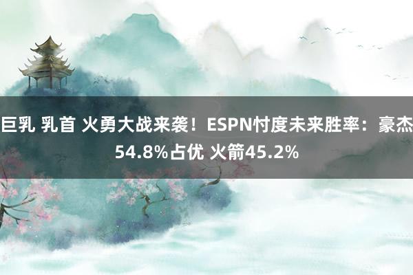 巨乳 乳首 火勇大战来袭！ESPN忖度未来胜率：豪杰54.8%占优 火箭45.2%