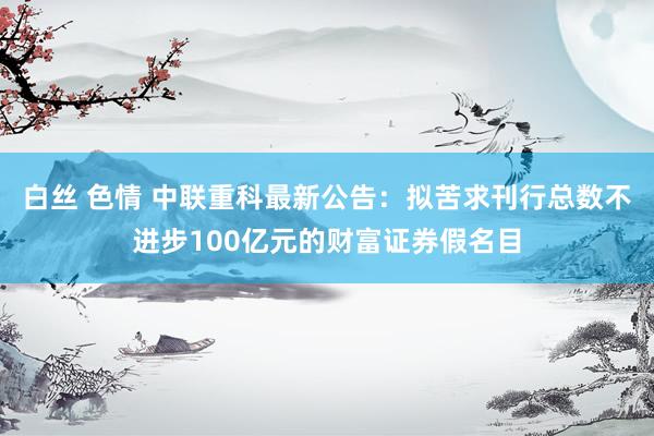 白丝 色情 中联重科最新公告：拟苦求刊行总数不进步100亿元的财富证券假名目